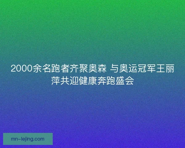 2000余名跑者齐聚奥森 与奥运冠军王丽萍共迎健康奔跑盛会