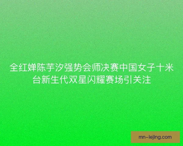全红婵陈芋汐强势会师决赛中国女子十米台新生代双星闪耀赛场引关注